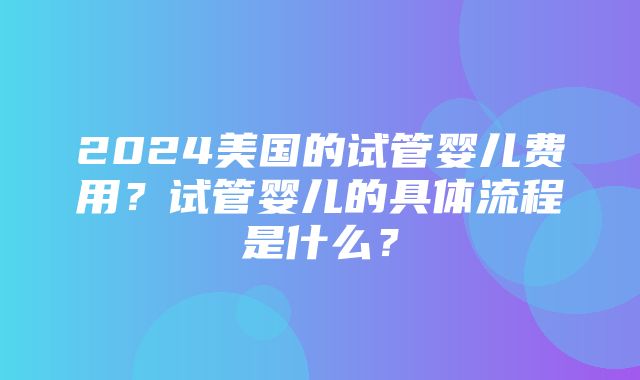 2024美国的试管婴儿费用？试管婴儿的具体流程是什么？