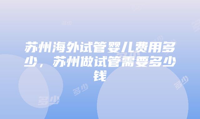 苏州海外试管婴儿费用多少，苏州做试管需要多少钱