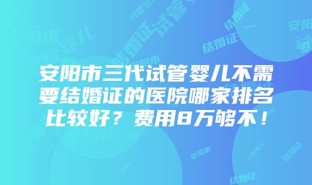 安阳市三代试管婴儿不需要结婚证的医院哪家排名比较好？费用8万够不！