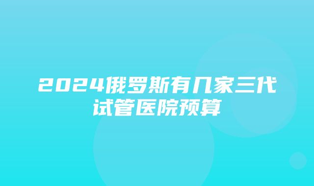 2024俄罗斯有几家三代试管医院预算