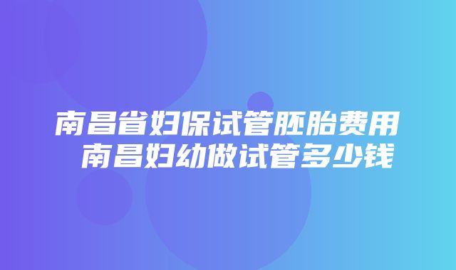 南昌省妇保试管胚胎费用 南昌妇幼做试管多少钱