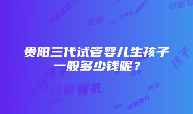 贵阳三代试管婴儿生孩子一般多少钱呢？