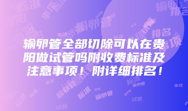 输卵管全部切除可以在贵阳做试管吗附收费标准及注意事项！附详细排名！