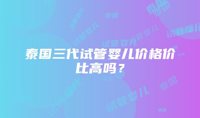 泰国三代试管婴儿价格价比高吗？