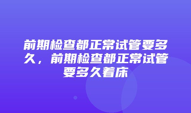 前期检查都正常试管要多久，前期检查都正常试管要多久着床