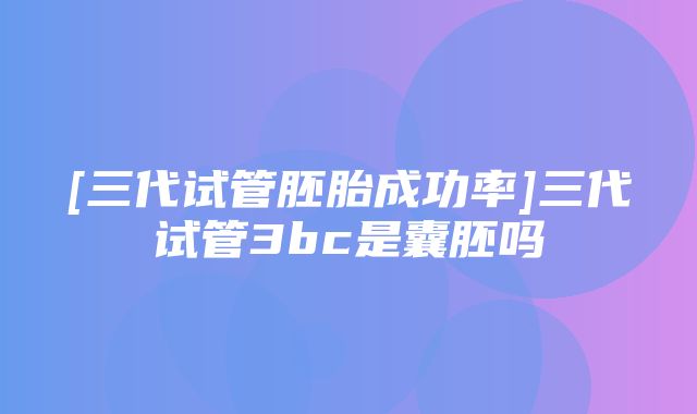 [三代试管胚胎成功率]三代试管3bc是囊胚吗