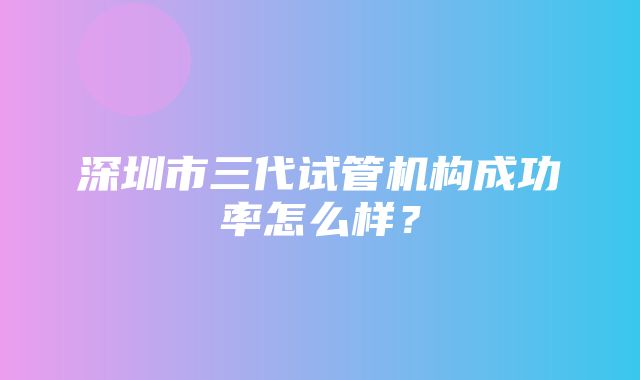 深圳市三代试管机构成功率怎么样？