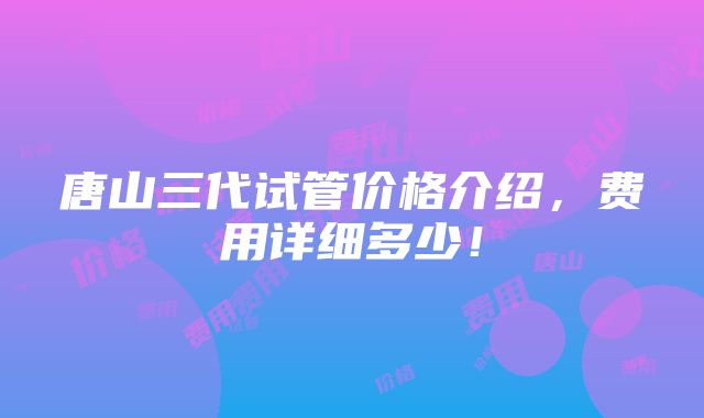 唐山三代试管价格介绍，费用详细多少！