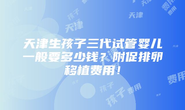 天津生孩子三代试管婴儿一般要多少钱？附促排卵移植费用！