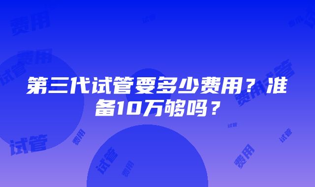 第三代试管要多少费用？准备10万够吗？