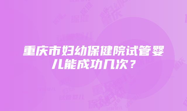 重庆市妇幼保健院试管婴儿能成功几次？