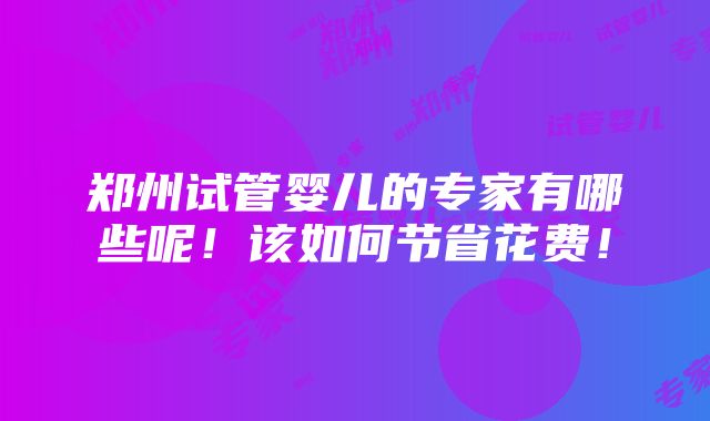 郑州试管婴儿的专家有哪些呢！该如何节省花费！