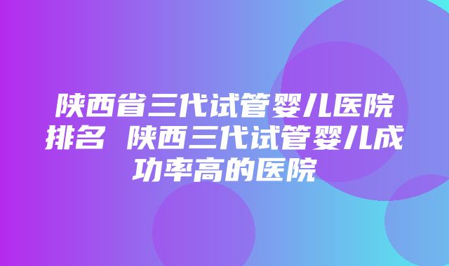 陕西省三代试管婴儿医院排名 陕西三代试管婴儿成功率高的医院