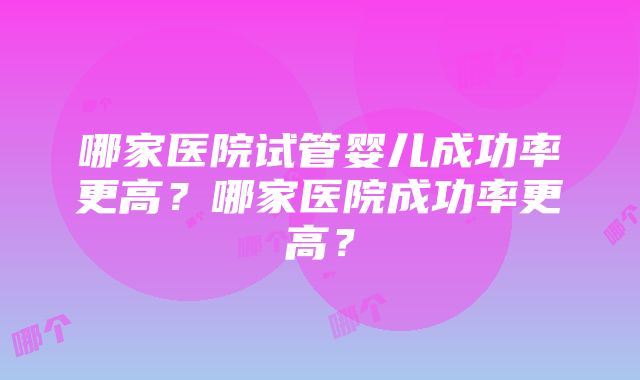 哪家医院试管婴儿成功率更高？哪家医院成功率更高？