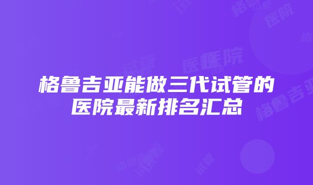 格鲁吉亚能做三代试管的医院最新排名汇总