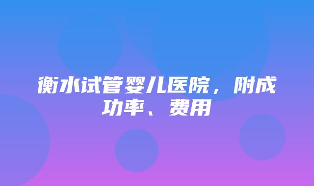 衡水试管婴儿医院，附成功率、费用