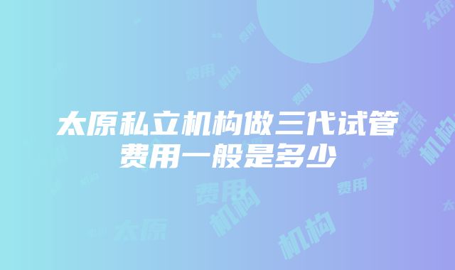 太原私立机构做三代试管费用一般是多少