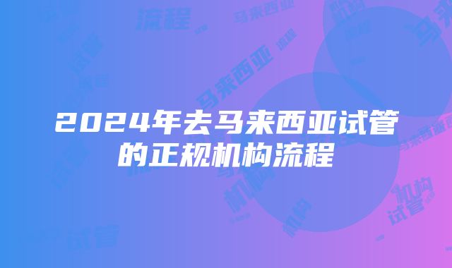 2024年去马来西亚试管的正规机构流程