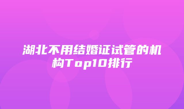 湖北不用结婚证试管的机构Top10排行