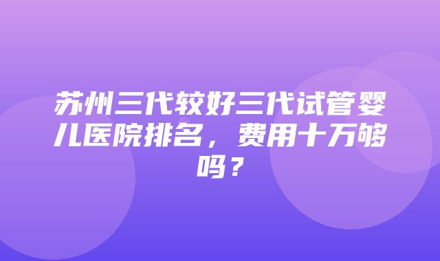 苏州三代较好三代试管婴儿医院排名，费用十万够吗？