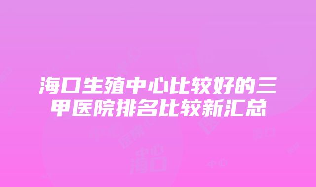 海口生殖中心比较好的三甲医院排名比较新汇总