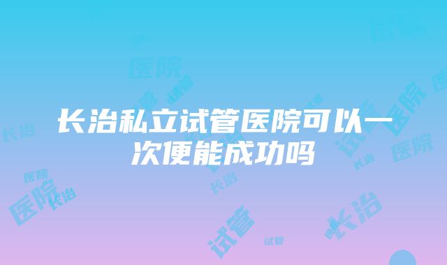 长治私立试管医院可以一次便能成功吗