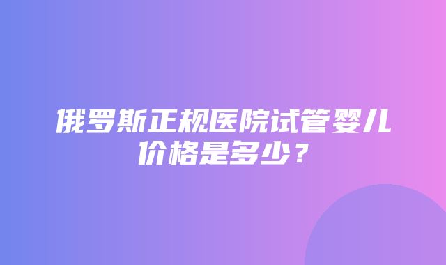 俄罗斯正规医院试管婴儿价格是多少？