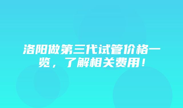 洛阳做第三代试管价格一览，了解相关费用！