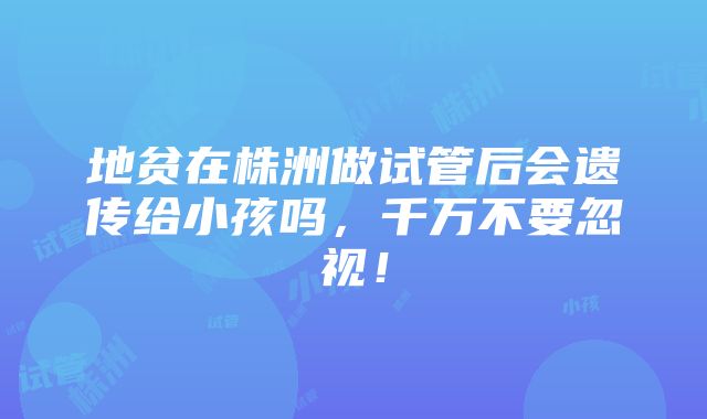 地贫在株洲做试管后会遗传给小孩吗，千万不要忽视！