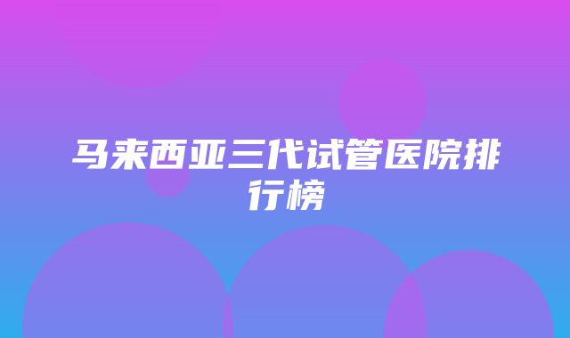 马来西亚三代试管医院排行榜