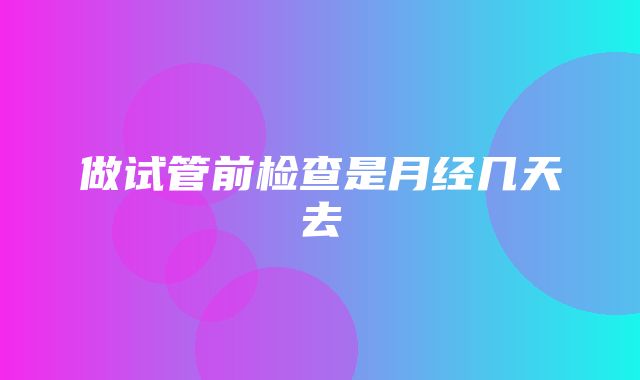 做试管前检查是月经几天去