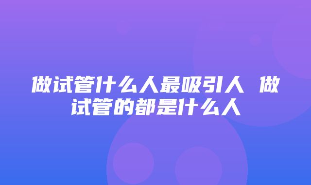 做试管什么人最吸引人 做试管的都是什么人