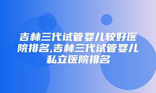 吉林三代试管婴儿较好医院排名,吉林三代试管婴儿私立医院排名