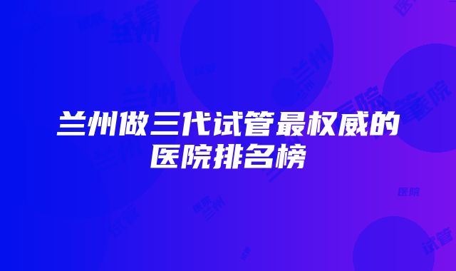 兰州做三代试管最权威的医院排名榜