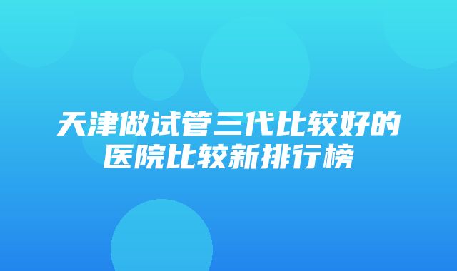 天津做试管三代比较好的医院比较新排行榜