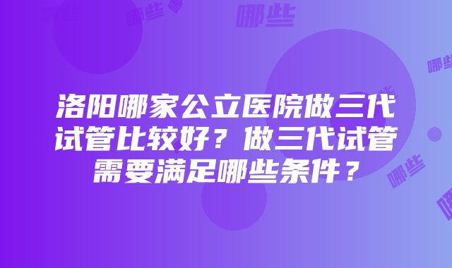 洛阳哪家公立医院做三代试管比较好？做三代试管需要满足哪些条件？