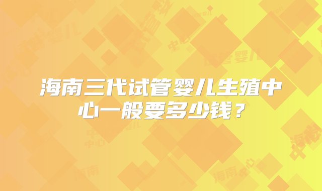 海南三代试管婴儿生殖中心一般要多少钱？