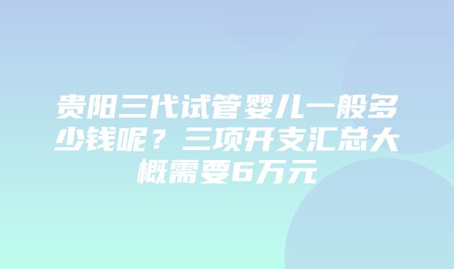 贵阳三代试管婴儿一般多少钱呢？三项开支汇总大概需要6万元