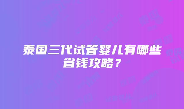 泰国三代试管婴儿有哪些省钱攻略？