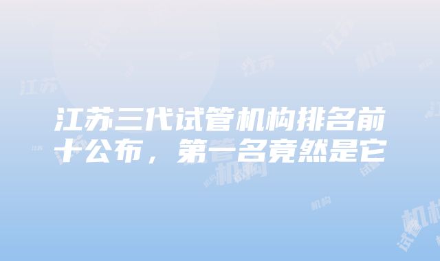 江苏三代试管机构排名前十公布，第一名竟然是它