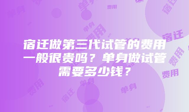 宿迁做第三代试管的费用一般很贵吗？单身做试管需要多少钱？