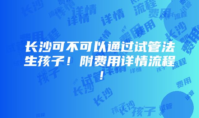 长沙可不可以通过试管法生孩子！附费用详情流程！