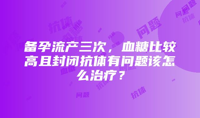 备孕流产三次，血糖比较高且封闭抗体有问题该怎么治疗？