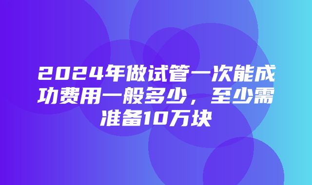 2024年做试管一次能成功费用一般多少，至少需准备10万块