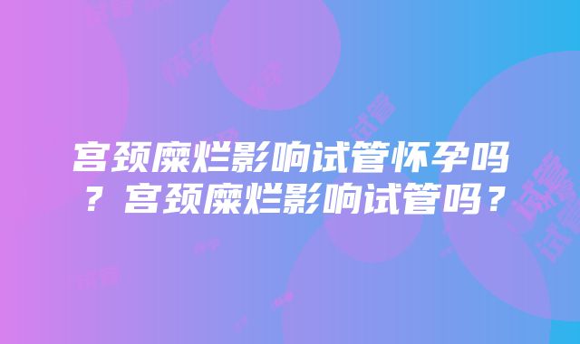 宫颈糜烂影响试管怀孕吗？宫颈糜烂影响试管吗？