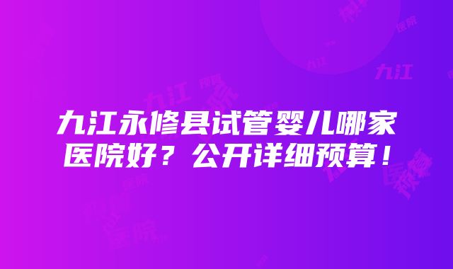 九江永修县试管婴儿哪家医院好？公开详细预算！