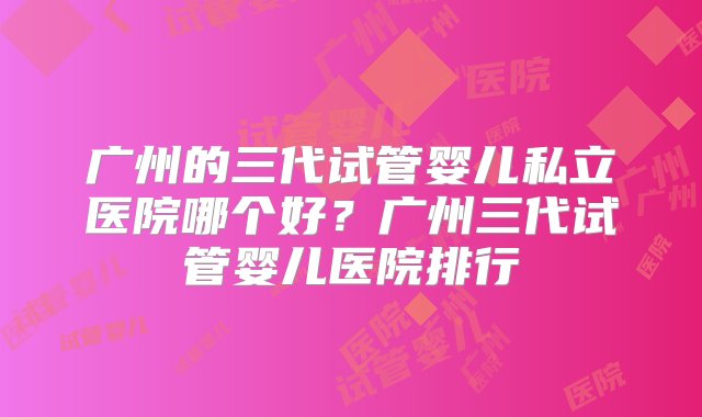 广州的三代试管婴儿私立医院哪个好？广州三代试管婴儿医院排行