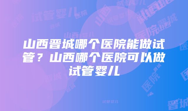 山西晋城哪个医院能做试管？山西哪个医院可以做试管婴儿