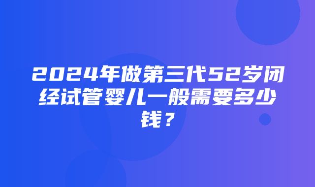 2024年做第三代52岁闭经试管婴儿一般需要多少钱？