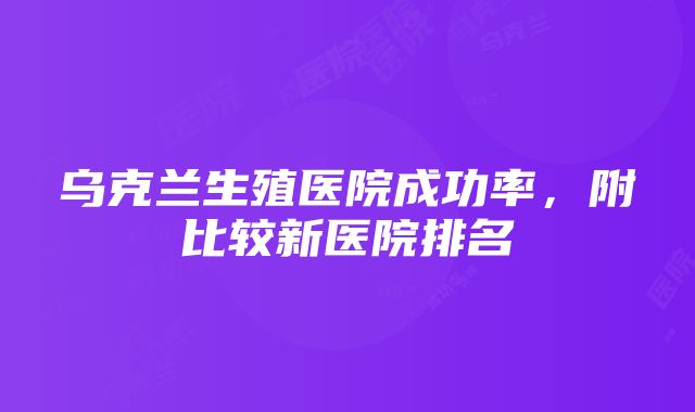 乌克兰生殖医院成功率，附比较新医院排名